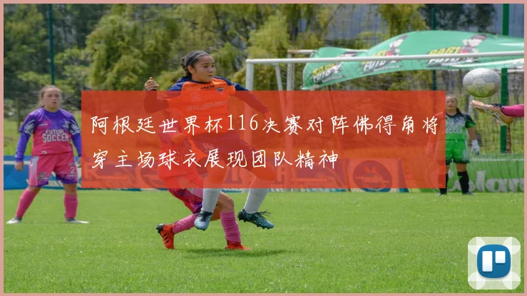 阿根廷世界杯116决赛对阵佛得角将穿主场球衣展现团队精神