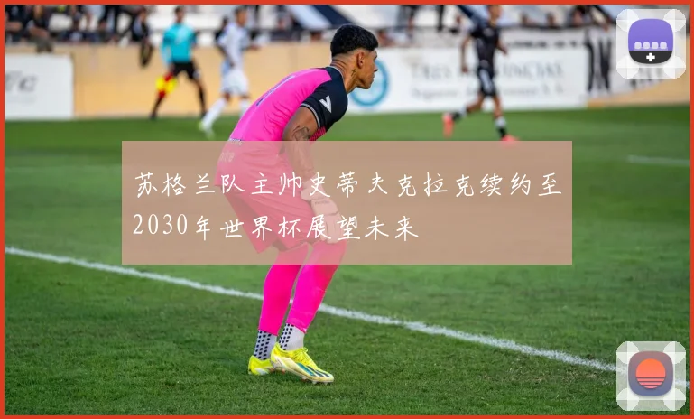 苏格兰队主帅史蒂夫克拉克续约至2030年世界杯展望未来