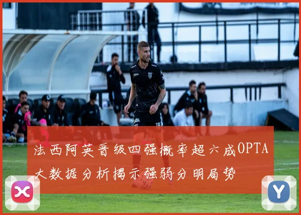 法西阿英晋级四强概率超六成OPTA大数据分析揭示强弱分明局势