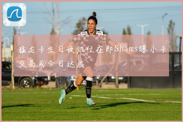 猛龙卡生日夜归位在即Shams曝小卡交易或今日达成