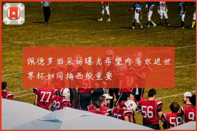 佩德罗旧采访曝光希望内马尔进世界杯如同梅西般重要