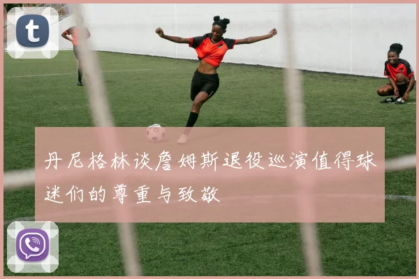 丹尼格林谈詹姆斯退役巡演值得球迷们的尊重与致敬