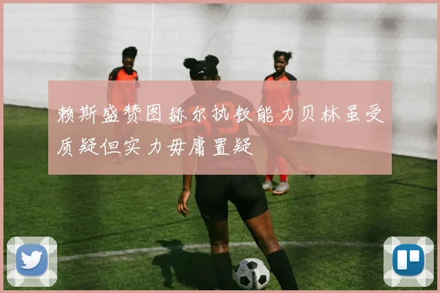 赖斯盛赞图赫尔执教能力贝林虽受质疑但实力毋庸置疑