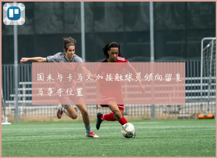 国米与卡马文加接触球员倾向留皇马争夺位置