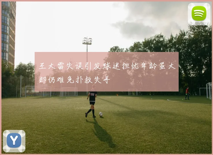 王大雷失误引发球迷担忧年龄虽大却仍难免扑救失手