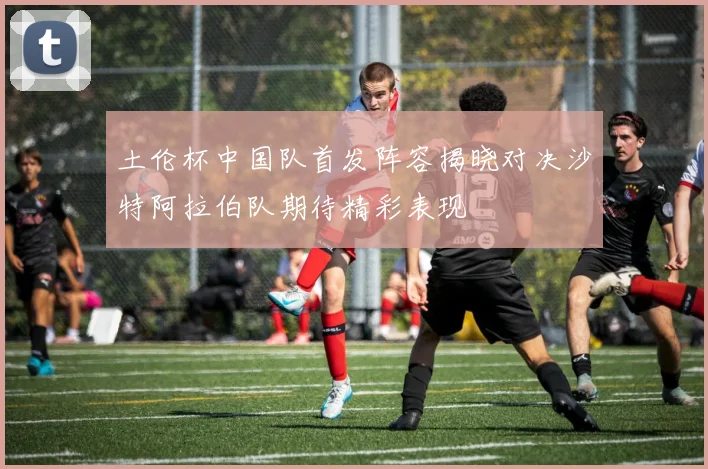 土伦杯中国队首发阵容揭晓对决沙特阿拉伯队期待精彩表现