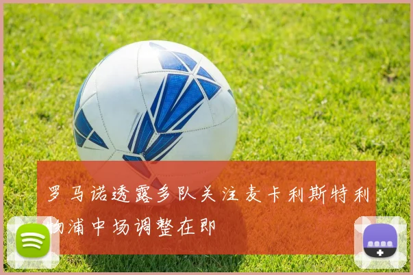 罗马诺透露多队关注麦卡利斯特利物浦中场调整在即
