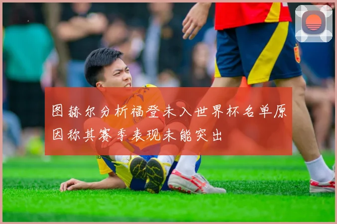 图赫尔分析福登未入世界杯名单原因称其赛季表现未能突出