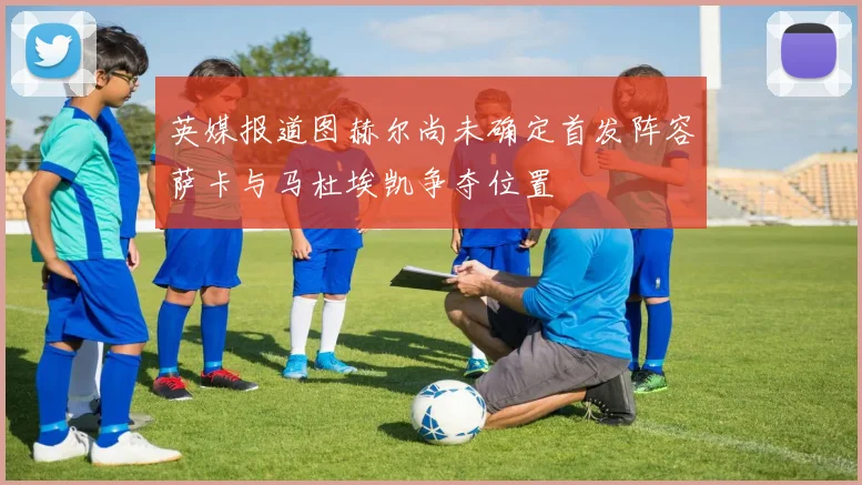 英媒报道图赫尔尚未确定首发阵容萨卡与马杜埃凯争夺位置