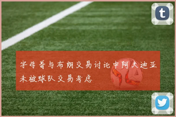 字母哥与布朗交易讨论中阿夫迪亚未被球队交易考虑