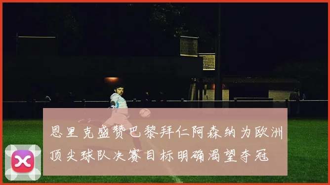恩里克盛赞巴黎拜仁阿森纳为欧洲顶尖球队决赛目标明确渴望夺冠