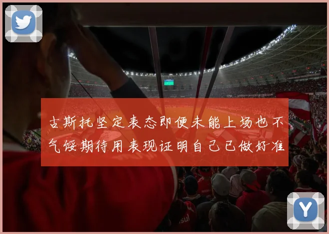 古斯托坚定表态即便未能上场也不气馁期待用表现证明自己已做好准备