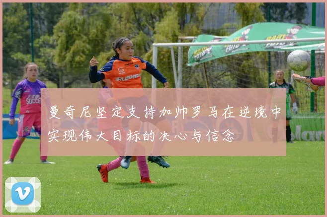 曼奇尼坚定支持加帅罗马在逆境中实现伟大目标的决心与信念