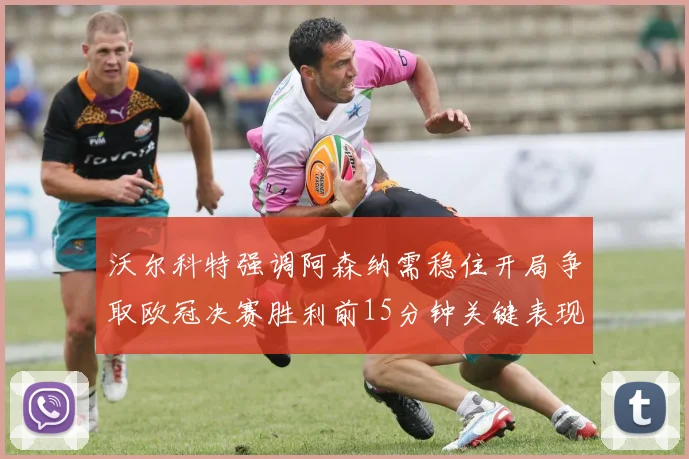 沃尔科特强调阿森纳需稳住开局争取欧冠决赛胜利前15分钟关键表现