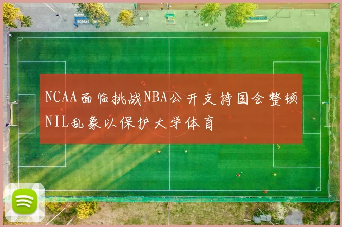 NCAA面临挑战NBA公开支持国会整顿NIL乱象以保护大学体育