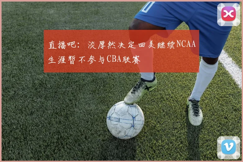 直播吧：淡厚然决定回美继续NCAA生涯暂不参与CBA联赛
