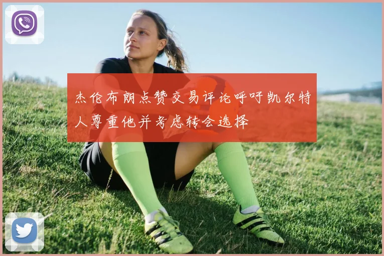 杰伦布朗点赞交易评论呼吁凯尔特人尊重他并考虑转会选择