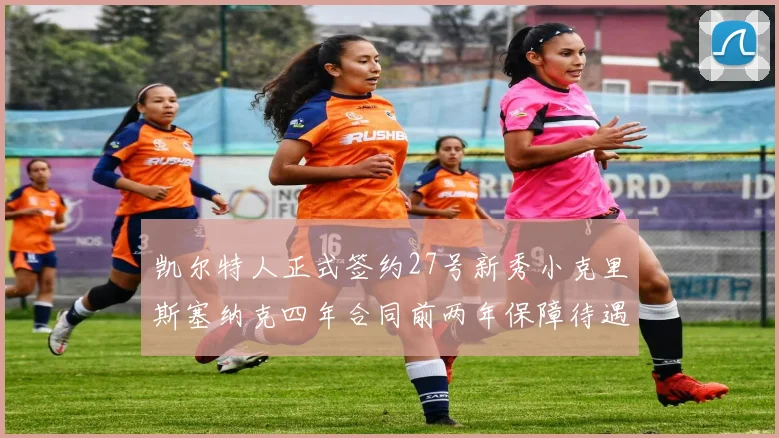 凯尔特人正式签约27号新秀小克里斯塞纳克四年合同前两年保障待遇明确