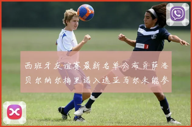 西班牙友谊赛最新名单公布贡萨洛贝尔纳尔梅里诺入选亚马尔未能参赛
